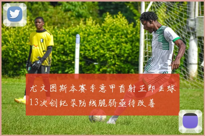 尤文图斯本赛季意甲首射正即丢球13次创纪录防线脆弱亟待改善