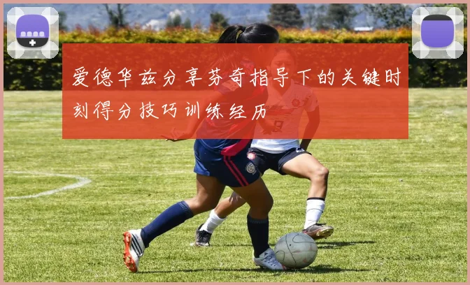 爱德华兹分享芬奇指导下的关键时刻得分技巧训练经历