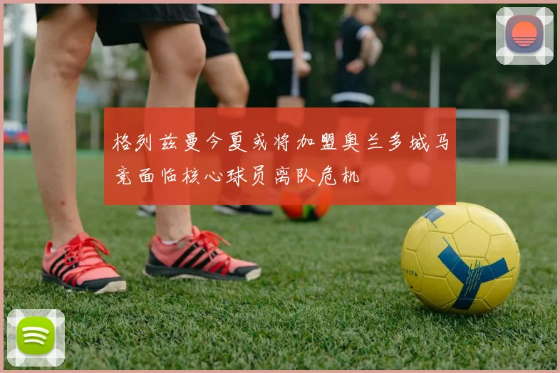 格列兹曼今夏或将加盟奥兰多城马竞面临核心球员离队危机