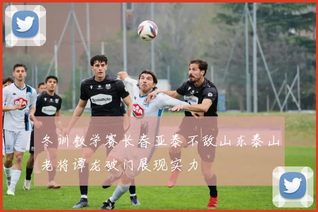 冬训教学赛长春亚泰不敌山东泰山老将谭龙破门展现实力