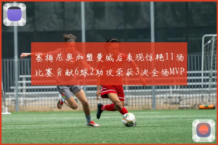 塞梅尼奥加盟曼城后表现惊艳11场比赛贡献6球2助攻荣获3次全场MVP