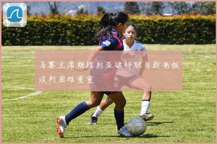 马赛主席朗格利亚欲辞职与新老板谈判困难重重