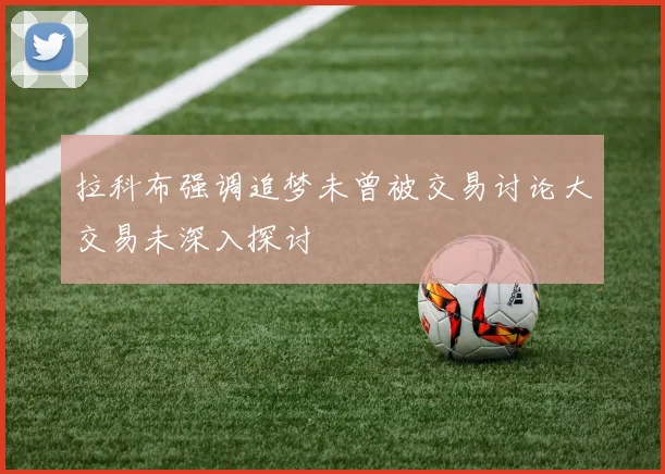 拉科布强调追梦未曾被交易讨论大交易未深入探讨