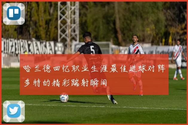 哈兰德回忆职业生涯最佳进球对阵多特的精彩踹射瞬间