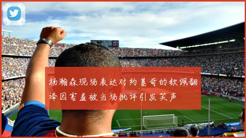 杨瀚森现场表达对约基奇的钦佩翻译因害羞被当场批评引发笑声