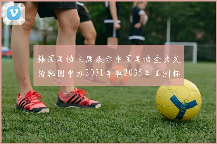 韩国足协主席表示中国足协全力支持韩国申办2031年和2035年亚洲杯赛事