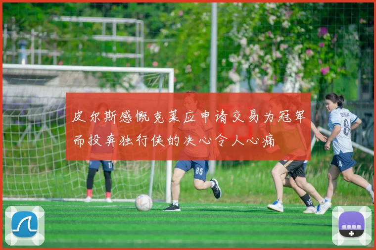 皮尔斯感慨克莱应申请交易为冠军而投奔独行侠的决心令人心痛