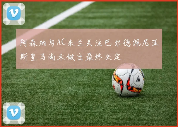 阿森纳与AC米兰关注巴尔德佩尼亚斯皇马尚未做出最终决定