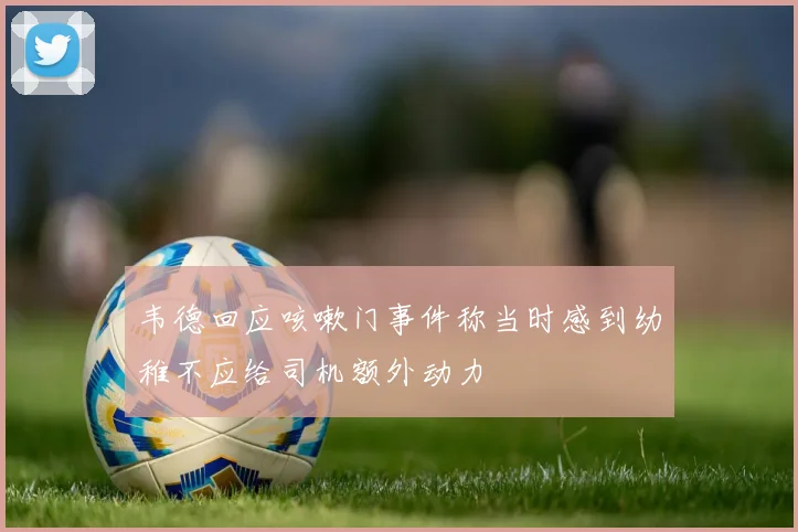 韦德回应咳嗽门事件称当时感到幼稚不应给司机额外动力