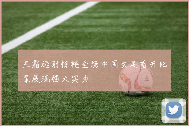 王霜远射惊艳全场中国女足首开纪录展现强大实力