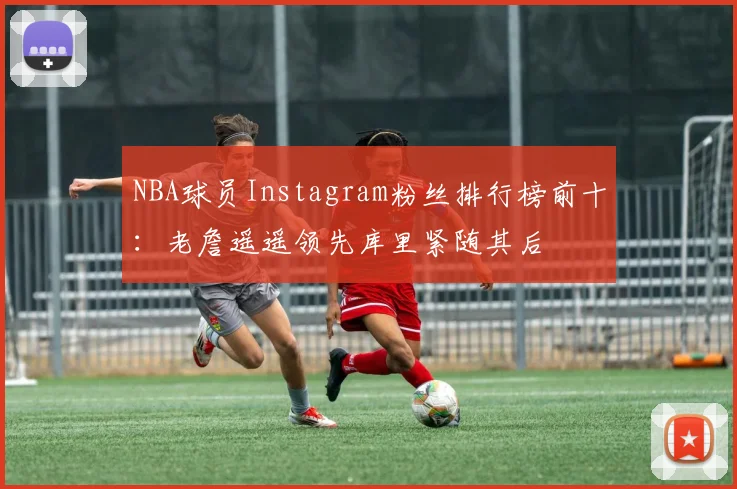 NBA球员Instagram粉丝排行榜前十：老詹遥遥领先库里紧随其后