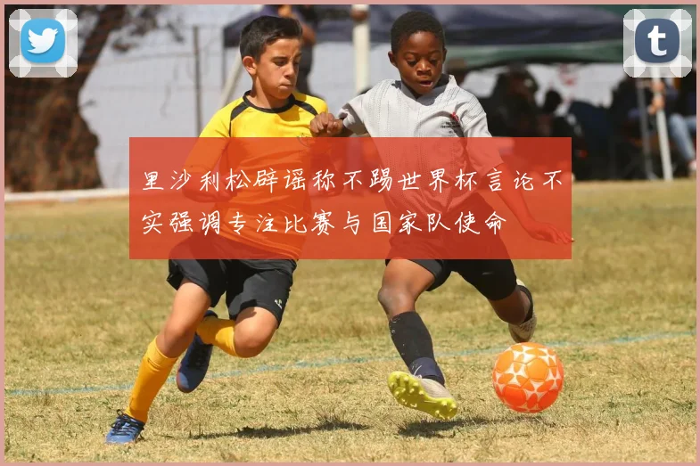 里沙利松辟谣称不踢世界杯言论不实强调专注比赛与国家队使命