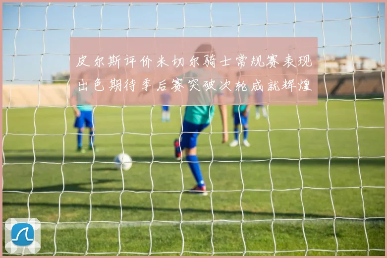 皮尔斯评价米切尔骑士常规赛表现出色期待季后赛突破次轮成就辉煌