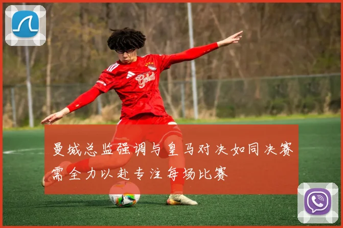 曼城总监强调与皇马对决如同决赛需全力以赴专注每场比赛