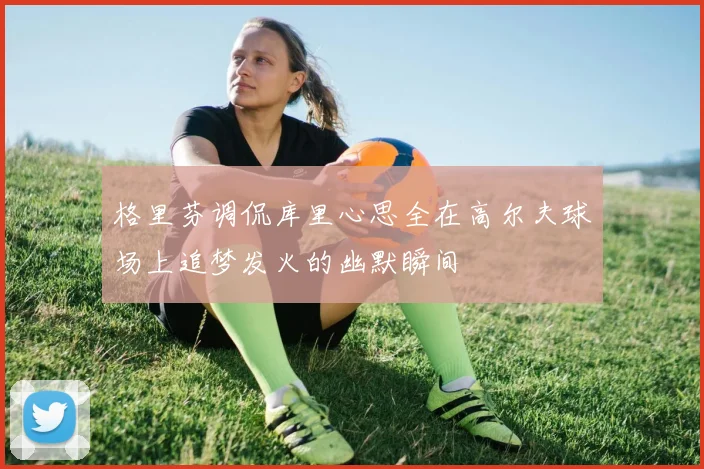 格里芬调侃库里心思全在高尔夫球场上追梦发火的幽默瞬间