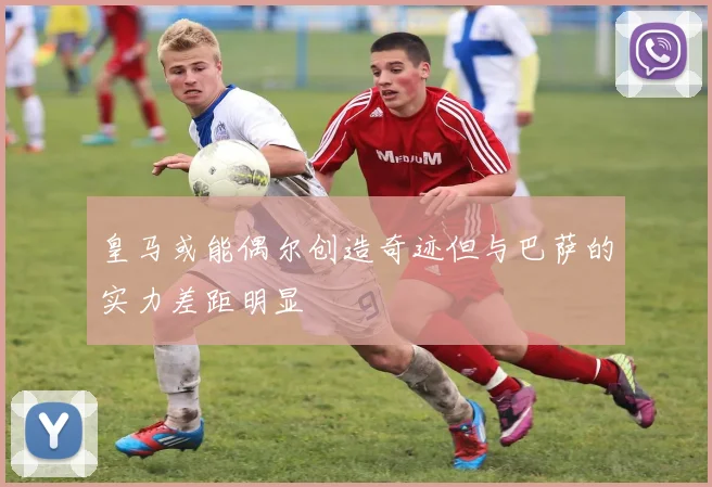 皇马或能偶尔创造奇迹但与巴萨的实力差距明显