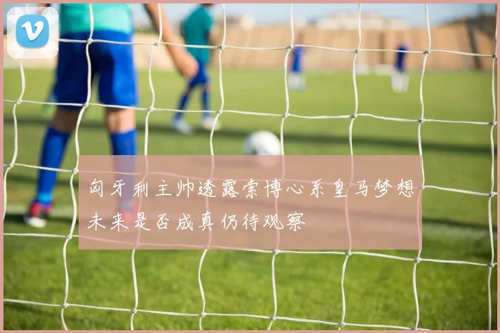 匈牙利主帅透露索博心系皇马梦想未来是否成真仍待观察