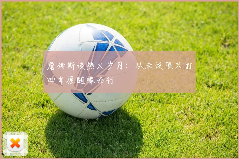 詹姆斯谈热火岁月：从未设限只打四年愿随缘而行
