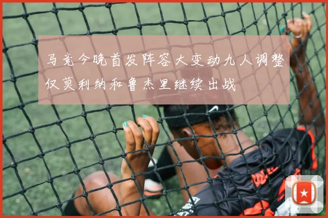 马竞今晚首发阵容大变动九人调整仅莫利纳和鲁杰里继续出战