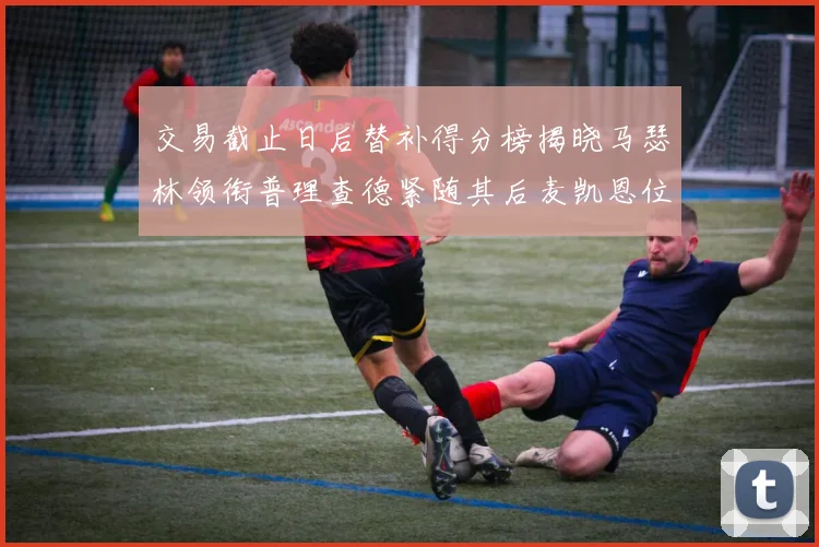 交易截止日后替补得分榜揭晓马瑟林领衔普理查德紧随其后麦凯恩位列第三