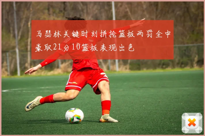 马瑟林关键时刻拼抢篮板两罚全中豪取21分10篮板表现出色